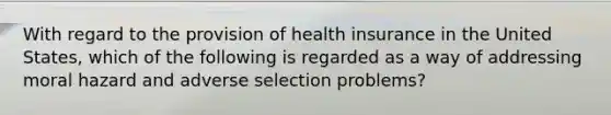 With regard to the provision of health insurance in the United States, which of the following is regarded as a way of addressing moral hazard and adverse selection problems?