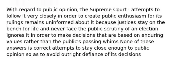 With regard to public opinion, the Supreme Court : attempts to follow it very closely in order to create public enthusiasm for its rulings remains uninformed about it because justices stay on the bench for life and never face the public scrutiny of an election ignores it in order to make decisions that are based on enduring values rather than the public's passing whims None of these answers is correct attempts to stay close enough to public opinion so as to avoid outright defiance of its decisions