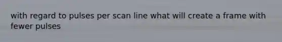 with regard to pulses per scan line what will create a frame with fewer pulses