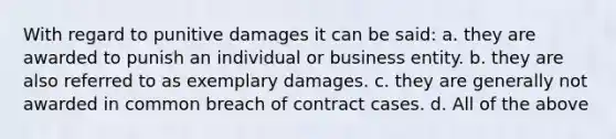 With regard to punitive damages it can be said: a. they are awarded to punish an individual or business entity. b. they are also referred to as exemplary damages. c. they are generally not awarded in common breach of contract cases. d. All of the above