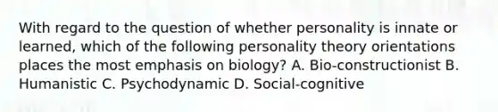 With regard to the question of whether personality is innate or learned, which of the following personality theory orientations places the most emphasis on biology? A. Bio-constructionist B. Humanistic C. Psychodynamic D. Social-cognitive