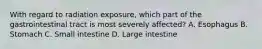 With regard to radiation exposure, which part of the gastrointestinal tract is most severely affected? A. Esophagus B. Stomach C. Small intestine D. Large intestine