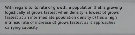 With regard to its rate of growth, a population that is growing logistically a) grows fastest when density is lowest b) grows fastest at an intermediate population density c) has a high intrinsic rate of increase d) grows fastest as it approaches carrying capacity