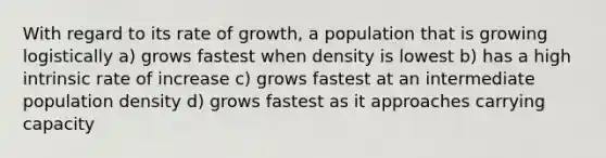 With regard to its rate of growth, a population that is growing logistically a) grows fastest when density is lowest b) has a high intrinsic rate of increase c) grows fastest at an intermediate population density d) grows fastest as it approaches carrying capacity