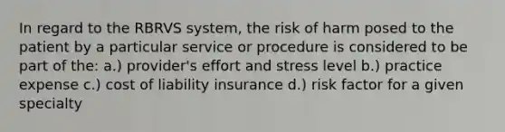 In regard to the RBRVS system, the risk of harm posed to the patient by a particular service or procedure is considered to be part of the: a.) provider's effort and stress level b.) practice expense c.) cost of liability insurance d.) risk factor for a given specialty