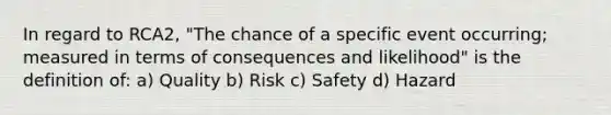 In regard to RCA2, "The chance of a specific event occurring; measured in terms of consequences and likelihood" is the definition of: a) Quality b) Risk c) Safety d) Hazard