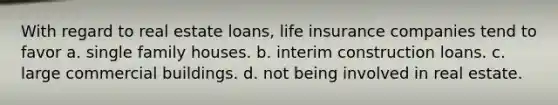 With regard to real estate loans, life insurance companies tend to favor a. single family houses. b. interim construction loans. c. large commercial buildings. d. not being involved in real estate.