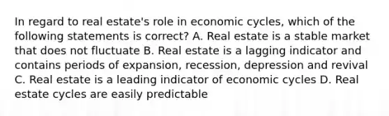 In regard to real estate's role in economic cycles, which of the following statements is correct? A. Real estate is a stable market that does not fluctuate B. Real estate is a lagging indicator and contains periods of expansion, recession, depression and revival C. Real estate is a leading indicator of economic cycles D. Real estate cycles are easily predictable