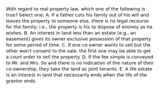 With regard to real property law, which one of the following is true? Select one: A. If a father cuts his family out of his will and leaves the property to someone else, there is no legal recourse for the family; i.e., the property is his to dispose of entirely as he wishes. B. An interest in land less than an estate (e.g., an easement) gives its owner exclusive possession of that property for some period of time. C. If one co-owner wants to sell but the other won't consent to the sale, the first one may be able to get a court order to sell the property. D. If the fee simple is conveyed to Mr. and Mrs. So and there is no indication of the nature of their co-ownership, they take the land as joint tenants. E. A life estate is an interest in land that necessarily ends when the life of the grantor ends.