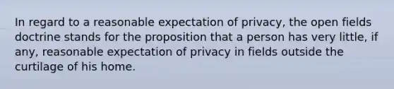 In regard to a reasonable expectation of privacy, the open fields doctrine stands for the proposition that a person has very little, if any, reasonable expectation of privacy in fields outside the curtilage of his home.