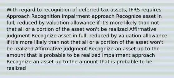 With regard to recognition of deferred tax assets, IFRS requires Approach Recognition Impairment approach Recognize asset in full, reduced by valuation allowance if it's more likely than not that all or a portion of the asset won't be realized Affirmative judgment Recognize asset in full, reduced by valuation allowance if it's more likely than not that all or a portion of the asset won't be realized Affirmative judgment Recognize an asset up to the amount that is probable to be realized Impairment approach Recognize an asset up to the amount that is probable to be realized