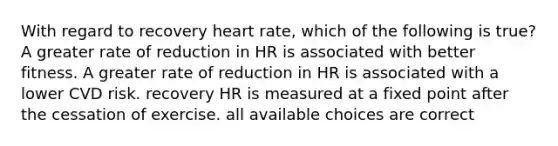 With regard to recovery heart rate, which of the following is true? A greater rate of reduction in HR is associated with better fitness. A greater rate of reduction in HR is associated with a lower CVD risk. recovery HR is measured at a fixed point after the cessation of exercise. all available choices are correct