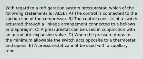 With regard to a refrigeration system pressurestat, which of the following statements is FALSE? A) The control is connected to the suction line of the compressor. B) The control consists of a switch actuated through a linkage arrangement connected to a bellows or diaphragm. C) A pressurestat can be used in conjunction with an automatic expansion valve. D) When the pressure drops to the minimum allowable the switch acts opposite to a thermostat and opens. E) A pressurestat cannot be used with a capillary tube.