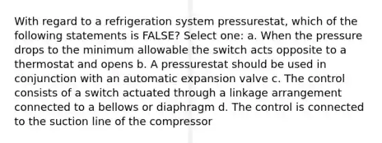 With regard to a refrigeration system pressurestat, which of the following statements is FALSE? Select one: a. When the pressure drops to the minimum allowable the switch acts opposite to a thermostat and opens b. A pressurestat should be used in conjunction with an automatic expansion valve c. The control consists of a switch actuated through a linkage arrangement connected to a bellows or diaphragm d. The control is connected to the suction line of the compressor