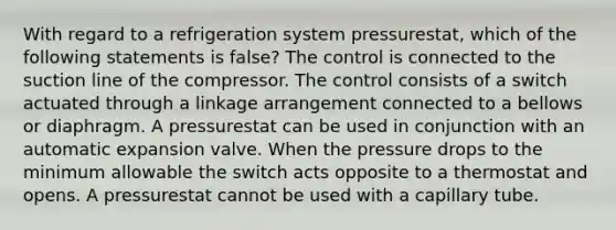 With regard to a refrigeration system pressurestat, which of the following statements is false? The control is connected to the suction line of the compressor. The control consists of a switch actuated through a linkage arrangement connected to a bellows or diaphragm. A pressurestat can be used in conjunction with an automatic expansion valve. When the pressure drops to the minimum allowable the switch acts opposite to a thermostat and opens. A pressurestat cannot be used with a capillary tube.