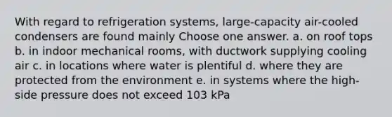 With regard to refrigeration systems, large-capacity air-cooled condensers are found mainly Choose one answer. a. on roof tops b. in indoor mechanical rooms, with ductwork supplying cooling air c. in locations where water is plentiful d. where they are protected from the environment e. in systems where the high-side pressure does not exceed 103 kPa