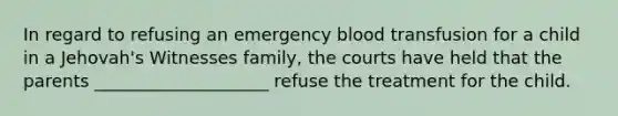 In regard to refusing an emergency blood transfusion for a child in a Jehovah's Witnesses family, the courts have held that the parents ____________________ refuse the treatment for the child.