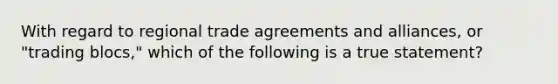 With regard to regional trade agreements and alliances, or "trading blocs," which of the following is a true statement?