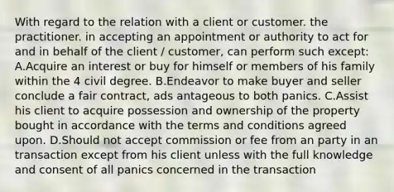 With regard to the relation with a client or customer. the practitioner. in accepting an appointment or authority to act for and in behalf of the client / customer, can perform such except: A.Acquire an interest or buy for himself or members of his family within the 4 civil degree. B.Endeavor to make buyer and seller conclude a fair contract, ads antageous to both panics. C.Assist his client to acquire possession and ownership of the property bought in accordance with the terms and conditions agreed upon. D.Should not accept commission or fee from an party in an transaction except from his client unless with the full knowledge and consent of all panics concerned in the transaction