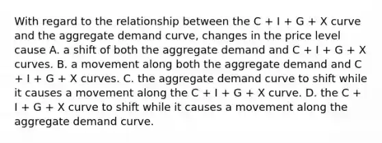 With regard to the relationship between the C​ + I​ + G​ + X curve and the aggregate demand​ curve, changes in the price level cause A. a shift of both the aggregate demand and C​ + I​ + G​ + X curves. B. a movement along both the aggregate demand and C​ + I​ + G​ + X curves. C. the aggregate demand curve to shift while it causes a movement along the C​ + I​ + G​ + X curve. D. the C​ + I​ + G​ + X curve to shift while it causes a movement along the aggregate demand curve.