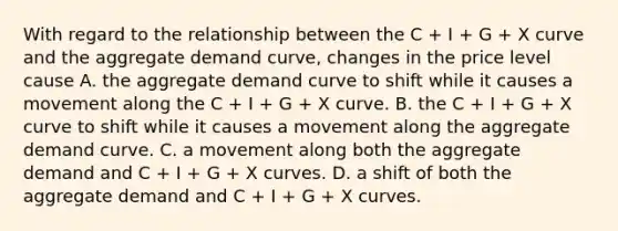 With regard to the relationship between the C​ + I​ + G​ + X curve and the aggregate demand​ curve, changes in the price level cause A. the aggregate demand curve to shift while it causes a movement along the C​ + I​ + G​ + X curve. B. the C​ + I​ + G​ + X curve to shift while it causes a movement along the aggregate demand curve. C. a movement along both the aggregate demand and C​ + I​ + G​ + X curves. D. a shift of both the aggregate demand and C​ + I​ + G​ + X curves.