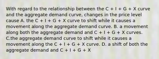 With regard to the relationship between the C​ + I​ + G​ + X curve and the aggregate demand​ curve, changes in the price level cause A. the C​ + I​ + G​ + X curve to shift while it causes a movement along the aggregate demand curve. B. a movement along both the aggregate demand and C​ + I​ + G​ + X curves. C.the aggregate demand curve to shift while it causes a movement along the C​ + I​ + G​ + X curve. D. a shift of both the aggregate demand and C​ + I​ + G​ + X