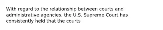 With regard to the relationship between courts and administrative agencies, the U.S. Supreme Court has consistently held that the courts