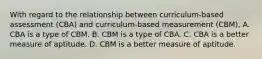 With regard to the relationship between curriculum-based assessment (CBA) and curriculum-based measurement (CBM), A. CBA is a type of CBM. B. CBM is a type of CBA. C. CBA is a better measure of aptitude. D. CBM is a better measure of aptitude. ​