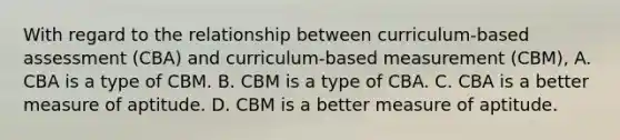 With regard to the relationship between curriculum-based assessment (CBA) and curriculum-based measurement (CBM), A. CBA is a type of CBM. B. CBM is a type of CBA. C. CBA is a better measure of aptitude. D. CBM is a better measure of aptitude. ​