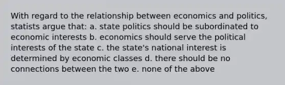 With regard to the relationship between economics and politics, statists argue that: a. state politics should be subordinated to economic interests b. economics should serve the political interests of the state c. the state's national interest is determined by economic classes d. there should be no connections between the two e. none of the above