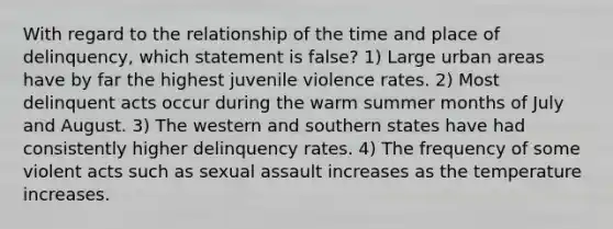 With regard to the relationship of the time and place of delinquency, which statement is false? 1) Large urban areas have by far the highest juvenile violence rates. 2) Most delinquent acts occur during the warm summer months of July and August. 3) The western and southern states have had consistently higher delinquency rates. 4) The frequency of some violent acts such as sexual assault increases as the temperature increases.