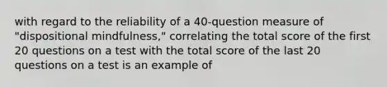 with regard to the reliability of a 40-question measure of "dispositional mindfulness," correlating the total score of the first 20 questions on a test with the total score of the last 20 questions on a test is an example of