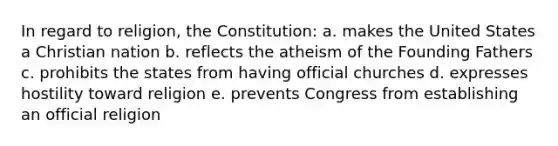 In regard to religion, the Constitution: a. makes the United States a Christian nation b. reflects the atheism of the Founding Fathers c. prohibits the states from having official churches d. expresses hostility toward religion e. prevents Congress from establishing an official religion