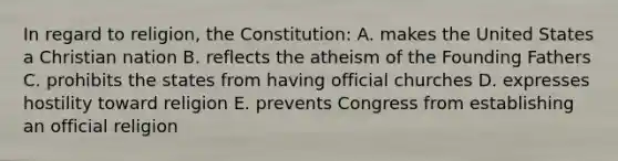 In regard to religion, the Constitution: A. makes the United States a Christian nation B. reflects the atheism of the Founding Fathers C. prohibits the states from having official churches D. expresses hostility toward religion E. prevents Congress from establishing an official religion