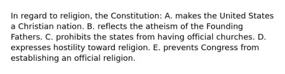 In regard to religion, the Constitution: A. makes the United States a Christian nation. B. reflects the atheism of the Founding Fathers. C. prohibits the states from having official churches. D. expresses hostility toward religion. E. prevents Congress from establishing an official religion.