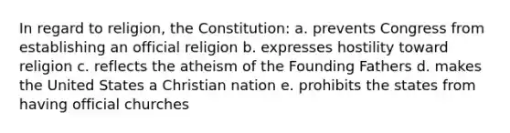 In regard to religion, the Constitution: a. prevents Congress from establishing an official religion b. expresses hostility toward religion c. reflects the atheism of the Founding Fathers d. makes the United States a Christian nation e. prohibits the states from having official churches