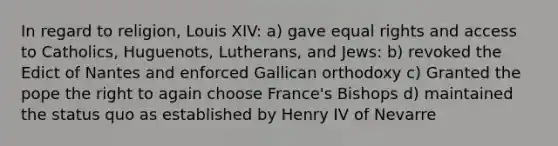 In regard to religion, Louis XIV: a) gave equal rights and access to Catholics, Huguenots, Lutherans, and Jews: b) revoked the Edict of Nantes and enforced Gallican orthodoxy c) Granted the pope the right to again choose France's Bishops d) maintained the status quo as established by Henry IV of Nevarre