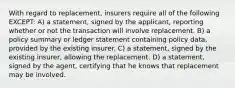 With regard to replacement, insurers require all of the following EXCEPT: A) a statement, signed by the applicant, reporting whether or not the transaction will involve replacement. B) a policy summary or ledger statement containing policy data, provided by the existing insurer. C) a statement, signed by the existing insurer, allowing the replacement. D) a statement, signed by the agent, certifying that he knows that replacement may be involved.