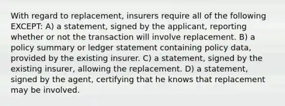 With regard to replacement, insurers require all of the following EXCEPT: A) a statement, signed by the applicant, reporting whether or not the transaction will involve replacement. B) a policy summary or ledger statement containing policy data, provided by the existing insurer. C) a statement, signed by the existing insurer, allowing the replacement. D) a statement, signed by the agent, certifying that he knows that replacement may be involved.