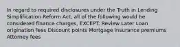 In regard to required disclosures under the Truth in Lending Simplification Reform Act, all of the following would be considered finance charges, EXCEPT: Review Later Loan origination fees Discount points Mortgage insurance premiums Attorney fees