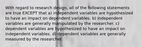 With regard to research design, all of the following statements are true EXCEPT that a) independent variables are hypothesized to have an impact on dependent variables. b) independent variables are generally manipulated by the researcher. c) dependent variables are hypothesized to have an impact on independent variables. d) dependent variables are generally measured by the researcher.