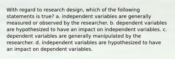 With regard to research design, which of the following statements is true? a. independent variables are generally measured or observed by the researcher. b. dependent variables are hypothesized to have an impact on independent variables. c. dependent variables are generally manipulated by the researcher. d. independent variables are hypothesized to have an impact on dependent variables.