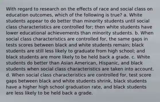 With regard to research on the effects of race and social class on education outcomes, which of the following is true? a. White students appear to do better than minority students until social class characteristics are controlled for; then white students have lower educational achievements than minority students. b. When social class characteristics are controlled for, the same gaps in tests scores between black and white students remain; black students are still less likely to graduate from high school; and black students are more likely to be held back a grade. c. White students do better than Asian American, Hispanic, and black students when social class characteristics are taken into account. d. When social class characteristics are controlled for, test score gaps between black and white students shrink, black students have a higher high school graduation rate, and black students are less likely to be held back a grade.