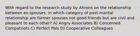 With regard to the research study by Ahrons on the relationship between ex-spouses, in which category of post-marital relationship are former spouses not good friends but are civil and pleasant to each other? A) Angry Associates B) Concerned Compatriots C) Perfect Pals D) Cooperative Colleagues