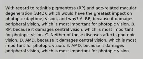 With regard to retinitis pigmentosa (RP) and age-related macular degeneration (AMD), which would have the greatest impact on photopic (daytime) vision, and why? A. RP, because it damages peripheral vision, which is most important for photopic vision. B. RP, because it damages central vision, which is most important for photopic vision. C. Neither of these diseases affects photopic vision. D. AMD, because it damages central vision, which is most important for photopic vision. E. AMD, because it damages peripheral vision, which is most important for photopic vision.