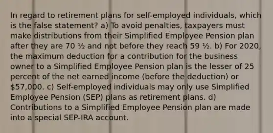 In regard to retirement plans for self-employed individuals, which is the false statement? a) To avoid penalties, taxpayers must make distributions from their Simplified Employee Pension plan after they are 70 ½ and not before they reach 59 ½. b) For 2020, the maximum deduction for a contribution for the business owner to a Simplified Employee Pension plan is the lesser of 25 percent of the net earned income (before the deduction) or 57,000. c) Self-employed individuals may only use Simplified Employee Pension (SEP) plans as retirement plans. d) Contributions to a Simplified Employee Pension plan are made into a special SEP-IRA account.