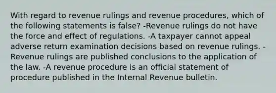 With regard to revenue rulings and revenue procedures, which of the following statements is false? -Revenue rulings do not have the force and effect of regulations. -A taxpayer cannot appeal adverse return examination decisions based on revenue rulings. -Revenue rulings are published conclusions to the application of the law. -A revenue procedure is an official statement of procedure published in the Internal Revenue bulletin.