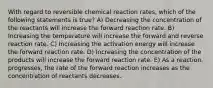 With regard to reversible chemical reaction rates, which of the following statements is true? A) Decreasing the concentration of the reactants will increase the forward reaction rate. B) Increasing the temperature will increase the forward and reverse reaction rate. C) Increasing the activation energy will increase the forward reaction rate. D) Increasing the concentration of the products will increase the forward reaction rate. E) As a reaction. progresses, the rate of the forward reaction increases as the concentration of reactants decreases.