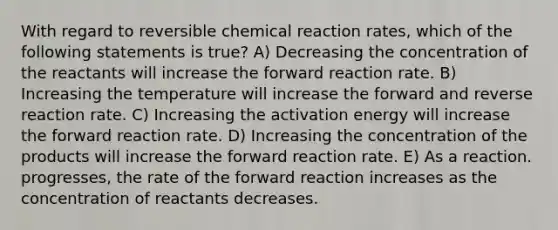 With regard to reversible chemical reaction rates, which of the following statements is true? A) Decreasing the concentration of the reactants will increase the forward reaction rate. B) Increasing the temperature will increase the forward and reverse reaction rate. C) Increasing the activation energy will increase the forward reaction rate. D) Increasing the concentration of the products will increase the forward reaction rate. E) As a reaction. progresses, the rate of the forward reaction increases as the concentration of reactants decreases.