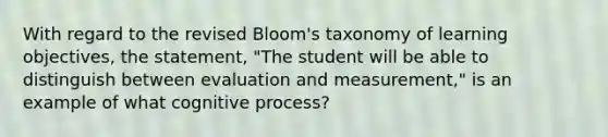 With regard to the revised Bloom's taxonomy of learning objectives, the statement, "The student will be able to distinguish between evaluation and measurement," is an example of what cognitive process?